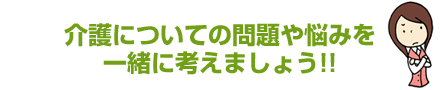 介護についての問題や悩みを一緒に考えましょう!!